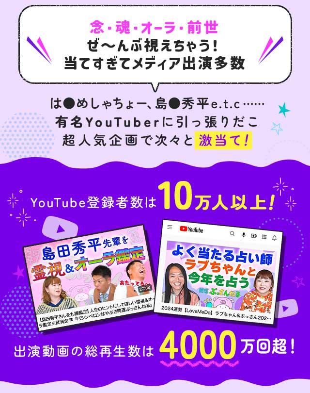 念・魂・オーラ・前世 ぜ～んぶ視えちゃう！ 当てすぎてメディア出演多数 は●めしゃちょー、島●秀平e.t.c…… 有名YouTuberに引っ張りだこ超人気企画で次々と激当て！ YouTube登録者数は10万人以上！ 出演動画の総再生数は4000万回越！