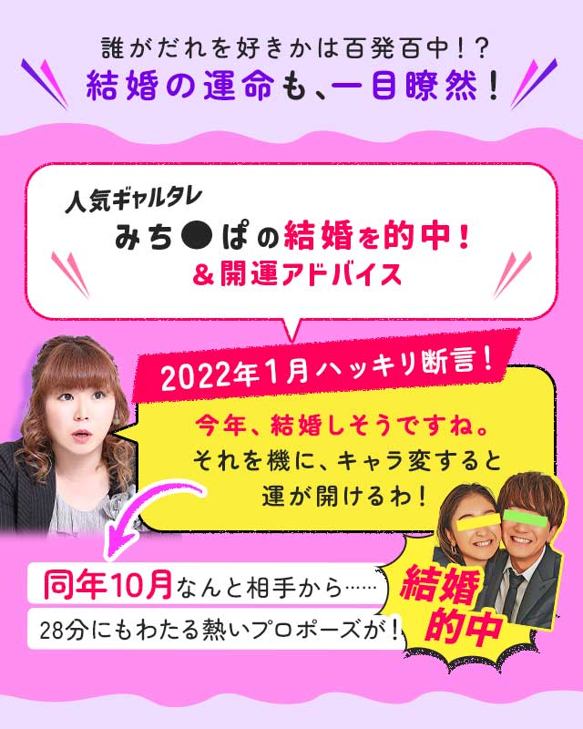 誰がだれを好きかは百発百中!? 結婚の運命も、一目瞭然！ 人気ギャルタレみち●ぱの結婚を的中！＆開運アドバイス 2022年1月ハッキリ断言！ 今年、結婚しそうですね。それを機に、キャラ変すると運が開けるわ！ 同年１０月なんと相手から…… 28分にもわたる熱いプロポーズが！ 結婚的中