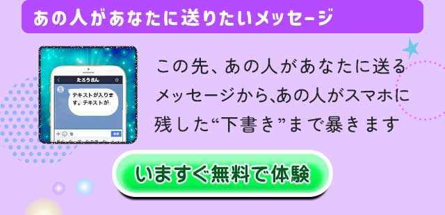 あの人があなたに送りたいメッセージ この先、あの人があなたに送るメッセージから、あの人がスマホに残した“下書き”まで暴きます いますぐ無料で体験