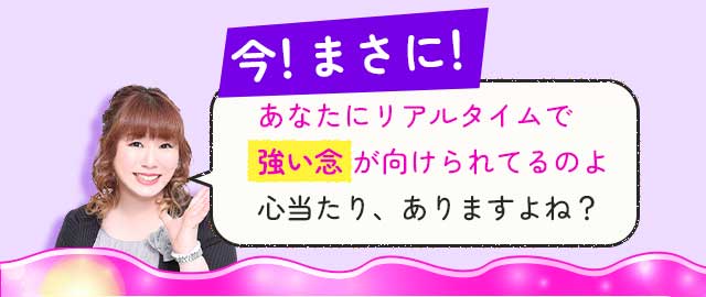 今！まさに！ あなたにリアルタイムで強い念が向けられてるのよ心当たり、ありますよね？