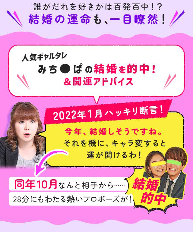 誰がだれを好きかは百発百中!? 結婚の運命も、一目瞭然！ 人気ギャルタレみち●ぱの結婚を的中！＆開運アドバイス 2022年1月ハッキリ断言！ 今年、結婚しそうですね。それを機に、キャラ変すると運が開けるわ！ 同年１０月なんと相手から…… 28分にもわたる熱いプロポーズが！ 結婚的中